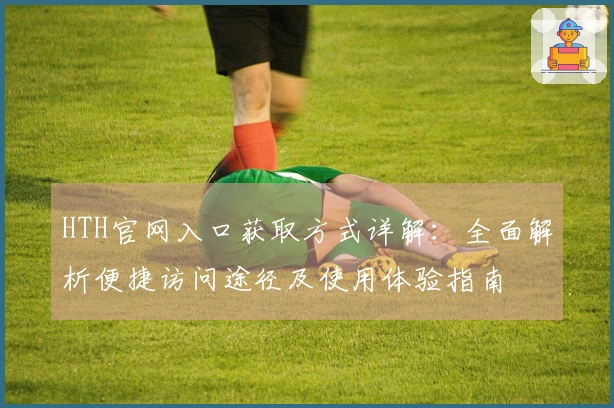 HTH官网入口获取方式详解：全面解析便捷访问途径及使用体验指南